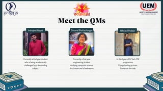 Indrojeet Nayek Drisana Bhattacharyya Abhranil Poddar
Meet the QMs
Currently a 2nd year student
who is being academically
challenged by a demanding
subject.
Currently a 2nd year
engineering student
studying computer science.
A cat mom and a bookworm.
In third year of B. Tech CSE
programme.
Enjoys hosting quizzes.
Gamer on the side.
 