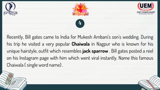 Recently, Bill gates came to India for Mukesh Ambani's son's wedding. During
his trip he visited a very popular Chaiwala in Nagpur who is known for his
unique hairstyle, outfit which resembles jack sparrow . Bill gates posted a reel
on his Instagram page with him which went viral instantly. Name this famous
Chaiwala ( single word name) .
4
 