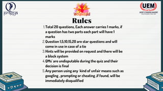 Rules
Total 20 questions, Each answer carries 1 marks, if
a question has two parts each part will have 1
marks
1.
Question 1,5,10,15,20 are star questions and will
come in use in case of a tie
2.
Hints will be provided on request and there will be
a block system
3.
QMs' are undisputable during the quiz and their
decision is final
4.
Any person using any kind of unfair means such as
googling , prompting or cheating ,if found, will be
immediately disqualified
5.
 