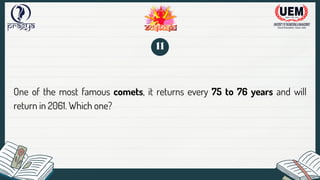 One of the most famous comets, it returns every 75 to 76 years and will
return in 2061. Which one?
11
 