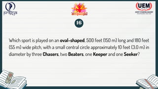 Which sport is played on an oval-shaped, 500 feet (150 m) long and 180 feet
(55 m) wide pitch, with a small central circle approximately 10 feet (3.0 m) in
diameter by three Chasers, two Beaters, one Keeper and one Seeker?
16
 