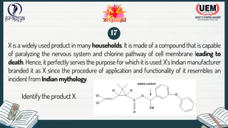 X is a widely used product in many households. It is made of a compound that is capable
of paralyzing the nervous system and chlorine pathway of cell membrane leading to
death. Hence, it perfectly serves the purpose for which it is used. X’s Indian manufacturer
branded it as X since the procedure of application and functionality of it resembles an
incidentfromIndianmythology.
IdentifytheproductX.
17
 