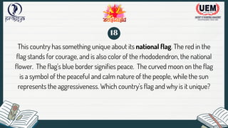 This country has something unique about its national flag. The red in the
flag stands for courage, and is also color of the rhododendron, the national
flower. The flag's blue border signifies peace. The curved moon on the flag
is a symbol of the peaceful and calm nature of the people, while the sun
represents the aggressiveness. Which country's flag and why is it unique?
18
 
