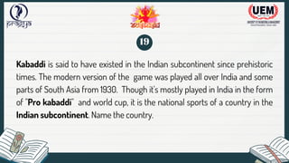 Kabaddi is said to have existed in the Indian subcontinent since prehistoric
times. The modern version of the game was played all over India and some
parts of South Asia from 1930. Though it's mostly played in India in the form
of "Pro kabaddi" and world cup, it is the national sports of a country in the
Indian subcontinent. Name the country.
19
 