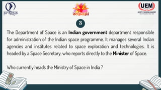 The Department of Space is an Indian government department responsible
for administration of the Indian space programme. It manages several Indian
agencies and institutes related to space exploration and technologies. It is
headed by a Space Secretary, who reports directly to the Minister of Space.
Who currently heads the Ministry of Space in India ?
3
 