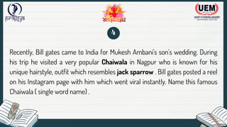 Recently, Bill gates came to India for Mukesh Ambani's son's wedding. During
his trip he visited a very popular Chaiwala in Nagpur who is known for his
unique hairstyle, outfit which resembles jack sparrow . Bill gates posted a reel
on his Instagram page with him which went viral instantly. Name this famous
Chaiwala ( single word name) .
4
 