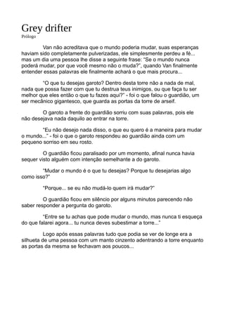 Grey drifter
Prólogo
Van não acreditava que o mundo poderia mudar, suas esperanças
haviam sido completamente pulverizadas, ele simplesmente perdeu a fé...
mas um dia uma pessoa lhe disse a seguinte frase: “Se o mundo nunca
poderá mudar, por que você mesmo não o muda?”, quando Van finalmente
entender essas palavras ele finalmente achará o que mais procura...
“O que tu desejas garoto? Dentro desta torre não a nada de mal,
nada que possa fazer com que tu destrua teus inimigos, ou que faça tu ser
melhor que eles então o que tu fazes aqui?” - foi o que falou o guardião, um
ser mecânico gigantesco, que guarda as portas da torre de arseif.
O garoto a frente do guardião sorriu com suas palavras, pois ele
não desejava nada daquilo ao entrar na torre.
“Eu não desejo nada disso, o que eu quero é a maneira para mudar
o mundo...” - foi o que o garoto respondeu ao guardião ainda com um
pequeno sorriso em seu rosto.
O guardião ficou paralisado por um momento, afinal nunca havia
sequer visto alguém com intenção semelhante a do garoto.
“Mudar o mundo é o que tu desejas? Porque tu desejarias algo
como isso?”
“Porque... se eu não mudá-lo quem irá mudar?”
O guardião ficou em silêncio por alguns minutos parecendo não
saber responder a pergunta do garoto.
“Entre se tu achas que pode mudar o mundo, mas nunca ti esqueça
do que falarei agora... tu nunca deves subestimar a torre...”
Logo após essas palavras tudo que podia se ver de longe era a
silhueta de uma pessoa com um manto cinzento adentrando a torre enquanto
as portas da mesma se fechavam aos poucos...
 