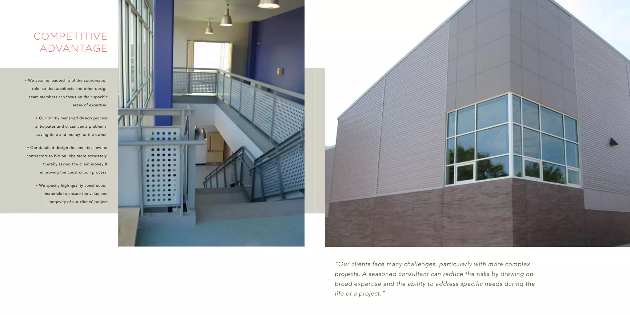 competitive
     advantage


• We assume leadership of the coordination

   role, so that architects and other design

  team members can focus on their specific

                         areas of expertise.


     • Our tightly managed design process

     anticipates and circumvents problems,

     saving time and money for the owner.


 • Our detailed design documents allow for

contractors to bid on jobs more accurately,

         thereby saving the client money &

       improving the construction process.


     • We specify high quality construction

          materials to ensure the value and

            longevity of our clients’ project




                                                “Our clients face many challenges, particularly with more complex
                                                projects. A seasoned consultant can reduce the risks by drawing on
                                                broad expertise and the ability to address specific needs during the
                                                life of a project.”
 