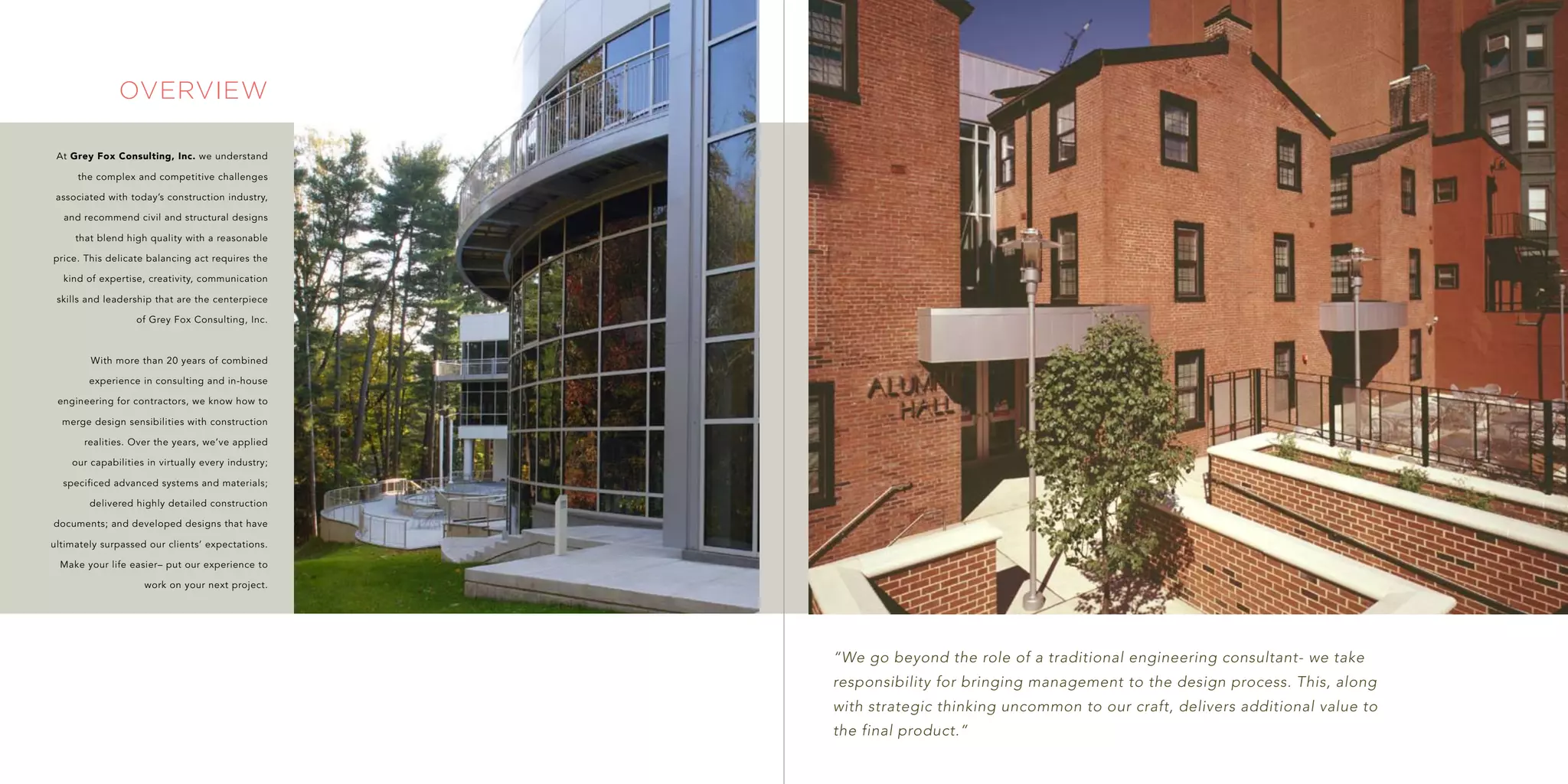 overview

 At Grey Fox Consulting, Inc. we understand

     the complex and competitive challenges

 associated with today’s construction industry,

  and recommend civil and structural designs

     that blend high quality with a reasonable

price. This delicate balancing act requires the

  kind of expertise, creativity, communication

 skills and leadership that are the centerpiece

                  of Grey Fox Consulting, Inc.



        With more than 20 years of combined

        experience in consulting and in-house

 engineering for contractors, we know how to

  merge design sensibilities with construction

       realities. Over the years, we’ve applied

    our capabilities in virtually every industry;

  specificed advanced systems and materials;

        delivered highly detailed construction

documents; and developed designs that have

ultimately surpassed our clients’ expectations.

 Make your life easier– put our experience to

                    work on your next project.




                                                    “We go beyond the role of a traditional engineering consultant- we take
                                                    responsibility for bringing management to the design process. This, along
                                                    with strategic thinking uncommon to our craft, delivers additional value to
                                                    the final product.”
 