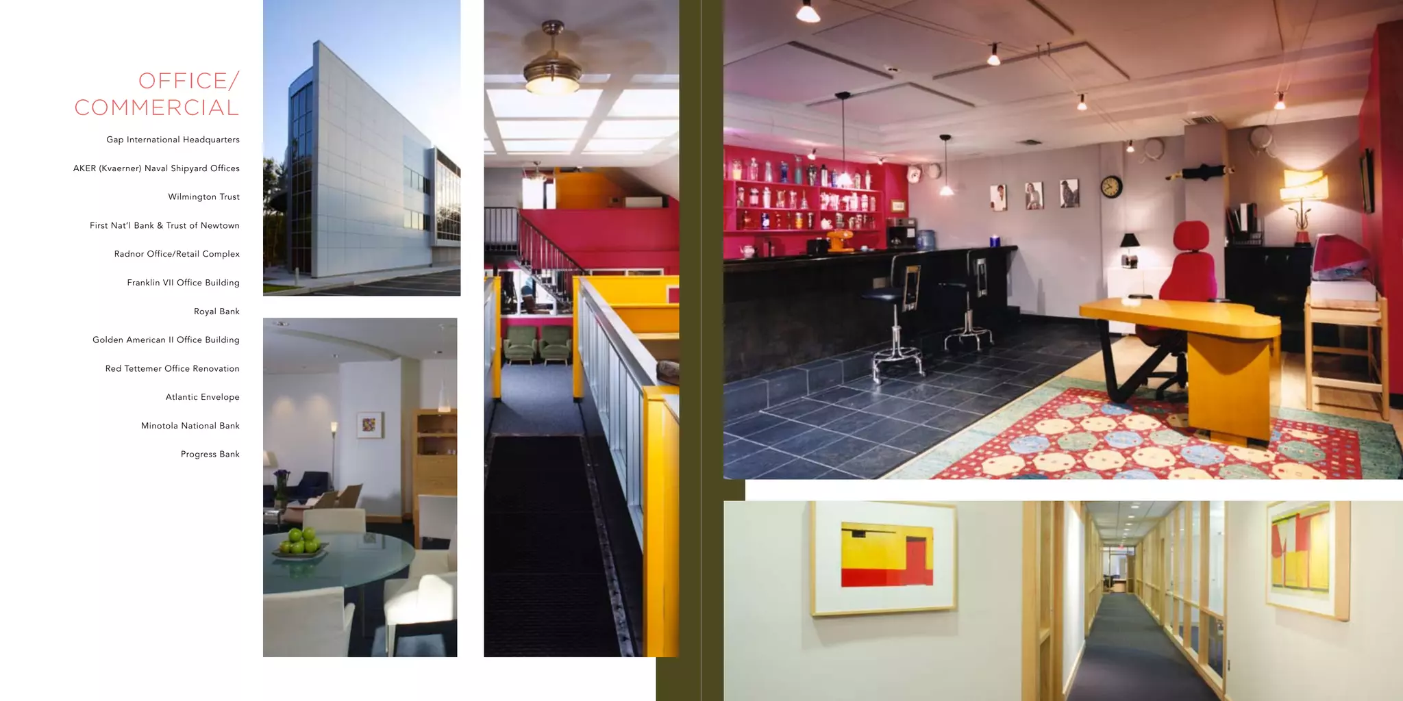 office/
commercial
       Gap International Headquarters


AKER (Kvaerner) Naval Shipyard Offices


                      Wilmington Trust


   First Nat’l Bank & Trust of Newtown


         Radnor Office/Retail Complex


            Franklin VII Office Building


                            Royal Bank


    Golden American II Office Building


       Red Tettemer Office Renovation


                     Atlantic Envelope


               Minotola National Bank


                         Progress Bank
 