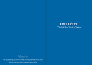 Sip Responsibly.
                              www.greygoose.com
GREY GOOSE AND GREY GOOSE AND DESIGN ARE REGISTERED TRADEMARKS AND THE FLYING
GOOSE DEVICE IS A TRADEMARK. ©2005 IMPORTED BY GREY GOOSE IMPORTING COMPANY,
          MIAMI, FL. VODKA AND FLAVORED VODKAS EACH 40% ALC. BY VOL.
 
