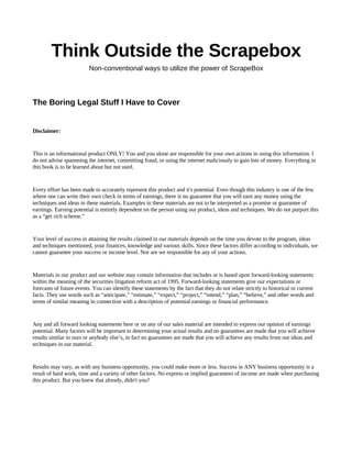Think Outside the Scrapebox
Non-conventional ways to utilize the power of ScrapeBox
The Boring Legal Stuff I Have to Cover
Disclaimer:
This is an informational product ONLY! You and you alone are responsible for your own actions in using this information. I
do not advise spamming the internet, committing fraud, or using the internet maliciously to gain lots of money. Everything in
this book is to be learned about but not used.
Every effort has been made to accurately represent this product and it's potential. Even though this industry is one of the few
where one can write their own check in terms of earnings, there is no guarantee that you will earn any money using the
techniques and ideas in these materials. Examples in these materials are not to be interpreted as a promise or guarantee of
earnings. Earning potential is entirely dependent on the person using our product, ideas and techniques. We do not purport this
as a “get rich scheme.”
Your level of success in attaining the results claimed in our materials depends on the time you devote to the program, ideas
and techniques mentioned, your finances, knowledge and various skills. Since these factors differ according to individuals, we
cannot guarantee your success or income level. Nor are we responsible for any of your actions.
Materials in our product and our website may contain information that includes or is based upon forward-looking statements
within the meaning of the securities litigation reform act of 1995. Forward-looking statements give our expectations or
forecasts of future events. You can identify these statements by the fact that they do not relate strictly to historical or current
facts. They use words such as “anticipate,” “estimate,” “expect,” “project,” “intend,” “plan,” “believe,” and other words and
terms of similar meaning in connection with a description of potential earnings or financial performance.
Any and all forward looking statements here or on any of our sales material are intended to express our opinion of earnings
potential. Many factors will be important in determining your actual results and no guarantees are made that you will achieve
results similar to ours or anybody else’s, in fact no guarantees are made that you will achieve any results from our ideas and
techniques in our material.
Results may vary, as with any business opportunity, you could make more or less. Success in ANY business opportunity is a
result of hard work, time and a variety of other factors. No express or implied guarantees of income are made when purchasing
this product. But you knew that already, didn't you?
 