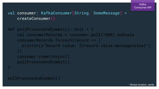 val consumer: KafkaConsumer[String, SomeMessage] =
createConsumer()
def pollProcessAndCommit(): Unit = {
val consumerRecords = consumer.poll(1000).asScala
consumerRecords.foreach(record => {
println(s"Record value: ${record.value.messageValue}")
})
consumer.commitAsync()
pollProcessAndCommit()
}
pollProcessAndCommit()
Kafka
Consumer API
* Broker location, serde
 