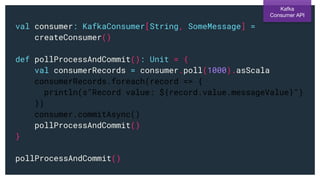 val consumer: KafkaConsumer[String, SomeMessage] =
createConsumer()
def pollProcessAndCommit(): Unit = {
val consumerRecords = consumer.poll(1000).asScala
consumerRecords.foreach(record => {
println(s"Record value: ${record.value.messageValue}")
})
consumer.commitAsync()
pollProcessAndCommit()
}
pollProcessAndCommit()
Kafka
Consumer API
 