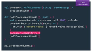 val consumer: KafkaConsumer[String, SomeMessage] =
createConsumer()
def pollProcessAndCommit(): Unit = {
val consumerRecords = consumer.poll(1000).asScala
consumerRecords.foreach(record => {
println(s"Record value: ${record.value.messageValue}")
})
consumer.commitAsync()
pollProcessAndCommit()
}
pollProcessAndCommit()
Kafka
Consumer API
 