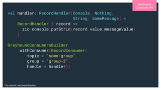 val handler: RecordHandler[Console, Nothing,
String, SomeMessage] =
RecordHandler { record =>
zio.console.putStrLn(record.value.messageValue)
}
GreyhoundConsumersBuilder
.withConsumer(RecordConsumer(
topic = "some-group",
group = "group-2",
handle = handler))
Greyhound
Consumer API
* No commit, wix broker location
 