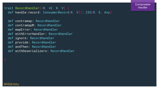 trait RecordHandler[-R, +E, K, V] {
def handle(record: ConsumerRecord[K, V]): ZIO[R, E, Any]
def contramap: RecordHandler
def contramapM: RecordHandler
def mapError: RecordHandler
def withErrorHandler: RecordHandler
def ignore: RecordHandler
def provide: RecordHandler
def andThen: RecordHandler
def withDeserializers: RecordHandler
}
Composable
Handler
@NSilnitsky
 
