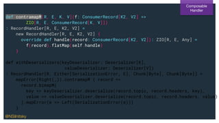 def contramapM[R, E, K, V](f: ConsumerRecord[K2, V2] =>
ZIO[R, E, ConsumerRecord[K, V]])
: RecordHandler[R, E, K2, V2] =
new RecordHandler[R, E, K2, V2] {
override def handle(record: ConsumerRecord[K2, V2]): ZIO[R, E, Any] =
f(record).flatMap(self.handle)
}
def withDeserializers(keyDeserializer: Deserializer[K],
valueDeserializer: Deserializer[V])
: RecordHandler[R, Either[SerializationError, E], Chunk[Byte], Chunk[Byte]] =
mapError(Right(_)).contramapM { record =>
record.bimapM(
key => keyDeserializer.deserialize(record.topic, record.headers, key),
value => valueDeserializer.deserialize(record.topic, record.headers, value)
).mapError(e => Left(SerializationError(e)))
}
Composable
Handler
@NSilnitsky
 