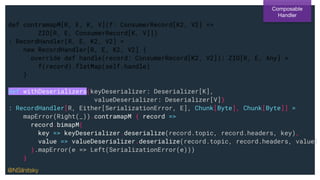 def contramapM[R, E, K, V](f: ConsumerRecord[K2, V2] =>
ZIO[R, E, ConsumerRecord[K, V]])
: RecordHandler[R, E, K2, V2] =
new RecordHandler[R, E, K2, V2] {
override def handle(record: ConsumerRecord[K2, V2]): ZIO[R, E, Any] =
f(record).flatMap(self.handle)
}
def withDeserializers(keyDeserializer: Deserializer[K],
valueDeserializer: Deserializer[V])
: RecordHandler[R, Either[SerializationError, E], Chunk[Byte], Chunk[Byte]] =
mapError(Right(_)).contramapM { record =>
record.bimapM(
key => keyDeserializer.deserialize(record.topic, record.headers, key),
value => valueDeserializer.deserialize(record.topic, record.headers, value)
).mapError(e => Left(SerializationError(e)))
}
Composable
Handler
@NSilnitsky
 