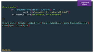 RecordHandler(
(r: ConsumerRecord[String, Duration]) =>
putStrLn(s"duration: ${r.value.toMillis}"))
.withDeserializers(StringSerde, DurationSerde)
=>
RecordHandler[Console, scala.Either[SerializationError, scala.RuntimeException],
Chunk[Byte], Chunk[Byte]]
Composable
Handler
@NSilnitsky
 