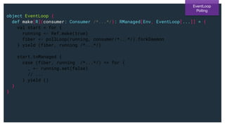 object EventLoop {
def make[R](consumer: Consumer /*...*/): RManaged[Env, EventLoop[...]] = {
val start = for {
running <- Ref.make(true)
fiber <- pollLoop(running, consumer/*...*/).forkDaemon
} yield (fiber, running /*...*/)
start.toManaged {
case (fiber, running /*...*/) => for {
_ <- running.set(false)
// ...
} yield ()
}
}
EventLoop
Polling
 