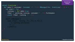 object EventLoop {
def make[R](consumer: Consumer /*...*/): RManaged[Env, EventLoop[...]] = {
val start = for {
running <- Ref.make(true)
fiber <- pollLoop(running, consumer/*...*/).forkDaemon
} yield (fiber, running /*...*/)
start.toManaged {
case (fiber, running /*...*/) => for {
_ <- running.set(false)
// ...
} yield ()
}
}
EventLoop
Polling
@NSilnitsky * dispatcher.shutdown
 