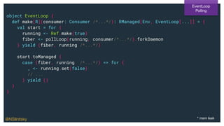 object EventLoop {
def make[R](consumer: Consumer /*...*/): RManaged[Env, EventLoop[...]] = {
val start = for {
running <- Ref.make(true)
fiber <- pollLoop(running, consumer/*...*/).forkDaemon
} yield (fiber, running /*...*/)
start.toManaged {
case (fiber, running /*...*/) => for {
_ <- running.set(false)
// ...
} yield ()
}
}
EventLoop
Polling
* mem leak@NSilnitsky
 