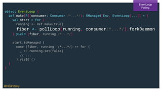 object EventLoop {
def make[R](consumer: Consumer /*...*/): RManaged[Env, EventLoop[...]] = {
val start = for {
running <- Ref.make(true)
fiber <- pollLoop(running, consumer/*...*/).forkDaemon
} yield (fiber, running /*...*/)
start.toManaged {
case (fiber, running /*...*/) => for {
_ <- running.set(false)
// ...
} yield ()
}
}
EventLoop
Polling
@NSilnitsky
 