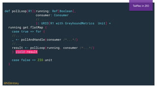 def pollLoop[R1](running: Ref[Boolean],
consumer: Consumer
// ...
): URIO[R1 with GreyhoundMetrics, Unit] =
running.get.flatMap {
case true => for {
//...
_ <- pollAndHandle(consumer /*...*/)
//...
result <- pollLoop(running, consumer /*...*/)
} yield result
case false => ZIO.unit
}
TailRec in ZIO
@NSilnitsky
 