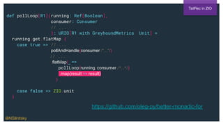 def pollLoop[R1](running: Ref[Boolean],
consumer: Consumer
// ...
): URIO[R1 with GreyhoundMetrics, Unit] =
running.get.flatMap {
case true => // ...
pollAndHandle(consumer /*...*/)
// ...
.flatMap(_ =>
pollLoop(running, consumer /*...*/)
.map(result => result)
)
case false => ZIO.unit
}
TailRec in ZIO
https://github.com/oleg-py/better-monadic-for
@NSilnitsky
 
