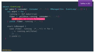 object EventLoop {
def make[R](consumer: Consumer /*...*/): RManaged[Env, EventLoop[...]] = {
val start = for {
running <- Ref.make(true)
fiber <- pollOnce(running, consumer/*, ...*/)
.doWhile(_ == true).forkDaemon
} yield (fiber, running /*...*/)
start.toManaged {
case (fiber, running /*...*/) => for {
_ <- running.set(false)
// ...
} yield ()
}
TailRec in ZIO
@NSilnitsky
 