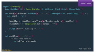 object EventLoop {
type Handler[-R] = RecordHandler[R, Nothing, Chunk[Byte], Chunk[Byte]]
def make[R](handler: Handler[R] /*...*/): RManaged[Env, EventLoop[...]] = {
val start = for {
// ...
handle = handler.andThen(offsets.update).handle(_)
dispatcher <- Dispatcher.make(handle, /**/)
// ...
} yield (fiber, running /*...*/)
}
def pollOnce(/*...*/) = {
// poll and handle...
_ <- offsets.commit
Commit Oﬀsets
@NSilnitsky
* old -> pass down
 