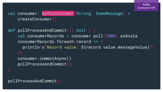 val consumer: KafkaConsumer[String, SomeMessage] =
createConsumer()
def pollProcessAndCommit(): Unit = {
val consumerRecords = consumer.poll(1000).asScala
consumerRecords.foreach(record => {
println(s"Record value: ${record.value.messageValue}")
})
consumer.commitAsync()
pollProcessAndCommit()
}
pollProcessAndCommit()
Kafka
Consumer API
 