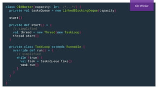 class OldWorker(capacity: Int, /*...*/) {
private val tasksQueue = new LinkedBlockingDeque(capacity)
start()
private def start() = {
// simplified
val thread = new Thread(new TaskLoop)
thread.start()
}
private class TaskLoop extends Runnable {
override def run() = {
// simplified
while (true) {
val task = tasksQueue.take()
task.run()
}
}
}
...
}
Old Worker
 