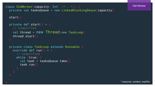class OldWorker(capacity: Int, /*...*/) {
private val tasksQueue = new LinkedBlockingDeque(capacity)
start()
private def start() = {
// simplified
val thread = new Thread(new TaskLoop)
thread.start()
}
private class TaskLoop extends Runnable {
override def run() = {
// simplified
while (true) {
val task = tasksQueue.take()
task.run()
}
}
}
...
}
Old Worker
* resource, context, maxPar
 