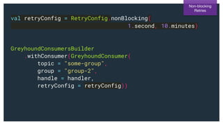 val retryConfig = RetryConfig.nonBlocking(
1.second, 10.minutes)
GreyhoundConsumersBuilder
.withConsumer(GreyhoundConsumer(
topic = "some-group",
group = "group-2",
handle = handler,
retryConfig = retryConfig))
Non-blocking
Retries
 