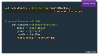 val retryConfig = RetryConfig.finiteBlocking(
1.second, 1.minutes)
GreyhoundConsumersBuilder
.withConsumer(GreyhoundConsumer(
topic = "some-group",
group = "group-2",
handle = handler,
retryConfig = retryConfig))
Blocking Retries
* exponential
 
