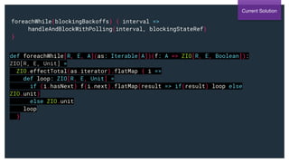 foreachWhile(blockingBackoffs) { interval =>
handleAndBlockWithPolling(interval, blockingStateRef)
}
Current Solution
def foreachWhile[R, E, A](as: Iterable[A])(f: A => ZIO[R, E, Boolean]):
ZIO[R, E, Unit] =
ZIO.effectTotal(as.iterator).flatMap { i =>
def loop: ZIO[R, E, Unit] =
if (i.hasNext) f(i.next).flatMap(result => if(result) loop else
ZIO.unit)
else ZIO.unit
loop
}
 