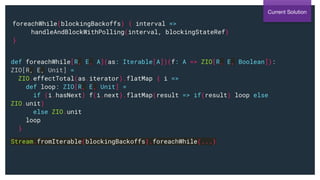 foreachWhile(blockingBackoffs) { interval =>
handleAndBlockWithPolling(interval, blockingStateRef)
}
Current Solution
def foreachWhile[R, E, A](as: Iterable[A])(f: A => ZIO[R, E, Boolean]):
ZIO[R, E, Unit] =
ZIO.effectTotal(as.iterator).flatMap { i =>
def loop: ZIO[R, E, Unit] =
if (i.hasNext) f(i.next).flatMap(result => if(result) loop else
ZIO.unit)
else ZIO.unit
loop
}
Stream.fromIterable(blockingBackoffs).foreachWhile(...)
 