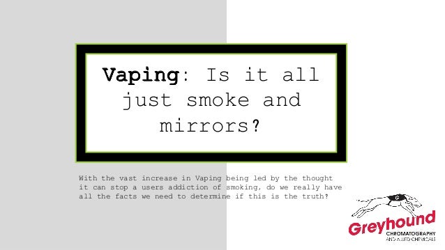 Vaping: Is it all
just smoke and
mirrors?
With the vast increase in Vaping being led by the thought
it can stop a users addiction of smoking, do we really have
all the facts we need to determine if this is the truth?
 