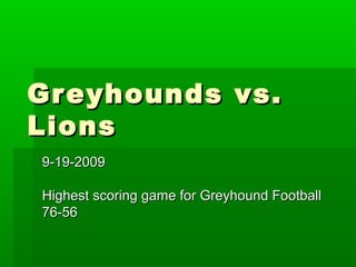 Greyhounds vs.Greyhounds vs.
LionsLions
9-19-20099-19-2009
Highest scoring game for Greyhound FootballHighest scoring game for Greyhound Football
76-5676-56
 