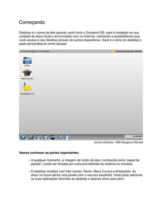Começando

Desktop é o nome da tela quando você inicia o Greyland OS, este é instalado na sua
unidade de disco local e sincronizado com na Internet, mantendo e possibilitando que
você acesse o seu desktop atravez de outros dispositivos. Você é o dono do desktop e
pode personaliza-lo como desejar.

 10 novas mensagens | 2 novos eventos                                     Sua prova começa em 5 minutos




      Home




  Meus Cursos




 Anotações (12)




                                                                                              12:00 AM
                                                                                     Sistema Sincronizado

                                                        Icones utilizados : MIB-Ossigeno-Ultimate



Vamos conhecer as partes importantes:

           • A qualquer momento, a imagem de fundo da tela ( conhecida como ʻpapel de
             paredeʼ ) pode ser trocada por outra pré-deﬁnida do sistema ou enviada.

           • O desktop inicializa com três icones: Home, Meus Cursos e Anotações. Ao
             clicar no icone abrirá uma janela com o recurso escolhido. Você pode adicionar
             os suas aplicações favoritas ao desktop e apenas clicar para abrir.
 