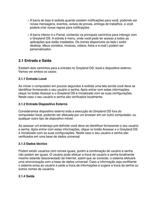 • A barra do topo é exibida quando existem notiﬁcações para você, podendo ser
        novas mensagens, eventos, avisos de provas, entrega de trabalhos, e você
        poderá criar novas regras para notiﬁcações.

      • A barra inferior é o Painel, contendo os principais caminhos para interagir com
        o Greyland OS. A estrela é menu, onde você pode ter acesso a todos as
        aplicações que estão instalados. Os icones disponíveis ao lado ( exibir
        desktop, Meus contatos, músicas, videos, fotos e e-mail ) podem ser
        personalizados.


2.1 Entrada e Saída

Existem dois caminhos para a entrada no Greyland OS: local e dispositivo externo.
Vamos ver ambos os casos:

2.1.1 Entrada Local

Ao iniciar o computador em poucos segundos é exibida uma tela aonde você deve se
identiﬁcar fornecendo o seu usuário e senha. Após entrar com estas informações,
clique no botão Acessar e o Greyland OS é inicializado com as suas conﬁgurações.
Neste caso o seu usuário e senha são veriﬁcados localmente.

2.1.2 Entrada Dispositivo Externo

Consideramos dispositivo externo toda a execução do Greyland OS fora do
computador local, podendo ser efetuada por um browser em um outro computador, ou
qualquer outro tipo de dispositivo móvel.

Ao acessar um endereço pré-deﬁnido você deve se identiﬁcar fornecendo o seu usuário
e senha. Após entrar com estas informações, clique no botão Acessar e o Greyland OS
é inicializado com as suas conﬁgurações. Neste caso o seu usuário e senha são
veriﬁcados em uma base de dados universal.

2.1.3 Dados técnico

Podem existir usuários com nomes iguais, porém a combinação de usuário e senha
não podem ser iguais. O usuário pode efetuar a troca de usuário e senha localmente
mesmo estando desconectado da Internet, assim que se conectar, o sistema efetuará
uma sincronização com a base de dados universal. Caso a informação seja conﬂitante
o sistema avisa ao usuário e pede a troca de informações e sugere a troca da senha ou
outros nomes de usuários.

2.1.4 Saída
 
