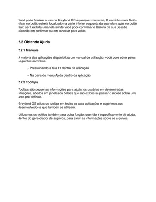 Você pode ﬁnalizar o uso no Greyland OS a qualquer momento, O caminho mais fácil é
clicar no botão estrela localizado na parte inferior esquerda da sua tela e após no botão
Sair, será exibida uma tela aonde você pode conﬁrmar o término da sua Sessão
clicando em conﬁrmar ou em cancelar para voltar.


2.2 Obtendo Ajuda

2.2.1 Manuais

A maioria das aplicações disponibiliza um manual de utilização, você pode obter pelos
seguintes caminhos:

      • Pressionando a tela F1 dentro da aplicação

      • Na barra do menu Ajuda dentro da aplicação

2.2.2 Tooltips

Tooltips são pequenas informações para ajudar os usuários em determinadas
situações, abertos em janelas ou balões que são exibos ao passar o mouse sobre uma
área pré-deﬁnida.

Greyland OS utiliza os tooltips em todas as suas aplicações e sugerimos aos
desenvolvedores que também os utilizem.

Utilizamos os tooltips também para outra função, que não é especiﬁcamente de ajuda,
dentro do gerenciador de arquivos, para exibir as informações sobre os arquivos.
 