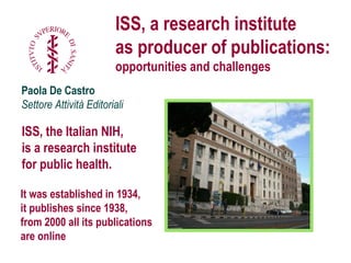 1
Paola De Castro
Settore Attività Editoriali
ISS, a research institute
as producer of publications:
opportunities and challenges
It was established in 1934,
it publishes since 1938,
from 2000 all its publications are online
ISS, the Italian NIH,
is a research institute for
public health.
International Conference: Grey Literature and Policy development.
The Pisa Declaration. Pisa 7 April 2014
 