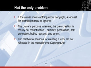 Not the only problem

> If the owner knows nothing about copyright, a request
  for permission may be ignored
> The owner’s purpose in issuing the grey creation is
  mostly not monetisation – publicity, persuasion, self-
  promotion, hobby reasons, and so on.
> The rainbow of reasons for creating a work are not
  reflected in the monochrome Copyright Act




                           10                              10
 