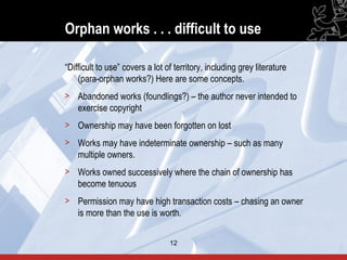 Orphan works . . . difficult to use

“Difficult to use” covers a lot of territory, including grey literature
    (para-orphan works?) Here are some concepts.
> Abandoned works (foundlings?) – the author never intended to
  exercise copyright
> Ownership may have been forgotten on lost
> Works may have indeterminate ownership – such as many
  multiple owners.
> Works owned successively where the chain of ownership has
  become tenuous
> Permission may have high transaction costs – chasing an owner
  is more than the use is worth.


                                 12                                       12
 