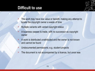 Difficult to use

> The work may have low value or benefit, making any attempt to
  locate the copyright owner a waste of time
> Multiple variants with varied copyright status
> A business ceases to trade, with no successor as copyright
  owner
> A work is distributed unattributed and the owner is not known
  and cannot be found
> Undocumented permissions; e.g. student projects
> The document is not accompanied by a licence, but once was




                              13                                  13
 