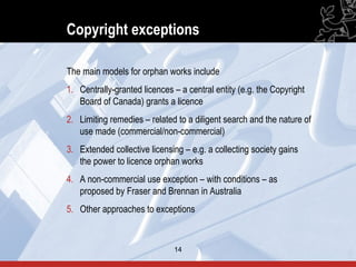 Copyright exceptions

The main models for orphan works include
1. Centrally-granted licences – a central entity (e.g. the Copyright
   Board of Canada) grants a licence
2. Limiting remedies – related to a diligent search and the nature of
   use made (commercial/non-commercial)
3. Extended collective licensing – e.g. a collecting society gains
   the power to licence orphan works
4. A non-commercial use exception – with conditions – as
   proposed by Fraser and Brennan in Australia
5. Other approaches to exceptions


                              14                                        14
 