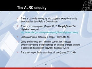 The ALRC enquiry

> There is currently an enquiry into copyright exceptions run by
  the Australian Law Reform Commission
> There is an issues paper (August 2012) Copyright and the
  digital economy at
  http://www.alrc.gov.au/inquiries/copyright-and-digital-economy
> Orphan works are definitely in scope – paras.149-167
> Costs are in scope too – whether current law “imposes
  unnecessary costs or inefficiencies on creators or those wanting
  to access or make use of copyright material;” (Qu.1)
> The enquiry specifically examines fair use (paras. 271-298)



                             15                                      15
 